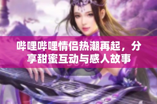 哔哩哔哩情侣热潮再起，分享甜蜜互动与感人故事