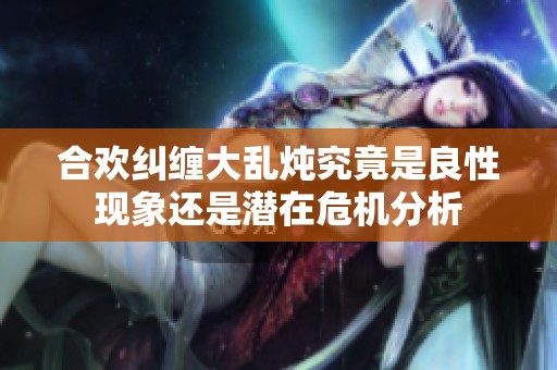 合欢纠缠大乱炖究竟是良性现象还是潜在危机分析