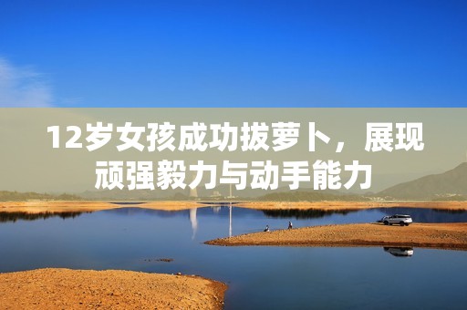 12岁女孩成功拔萝卜，展现顽强毅力与动手能力