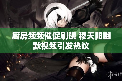 厨房频频催促刷碗 穆天阳幽默视频引发热议