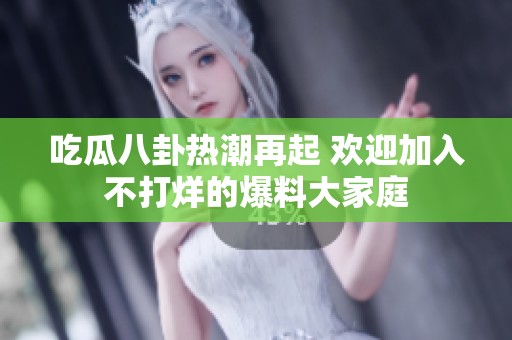 吃瓜八卦热潮再起 欢迎加入不打烊的爆料大家庭