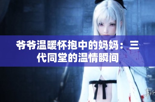 爷爷温暖怀抱中的妈妈：三代同堂的温情瞬间