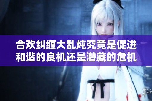 合欢纠缠大乱炖究竟是促进和谐的良机还是潜藏的危机