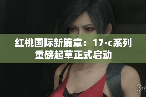 红桃国际新篇章：17·c系列重磅起草正式启动