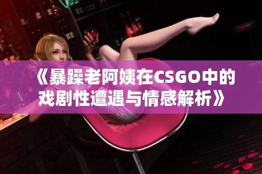 《暴躁老阿姨在CSGO中的戏剧性遭遇与情感解析》
