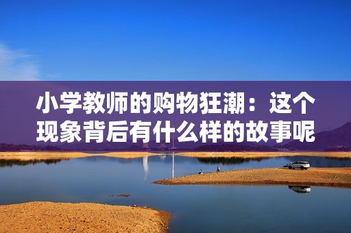 小学教师的购物狂潮：这个现象背后有什么样的故事呢？