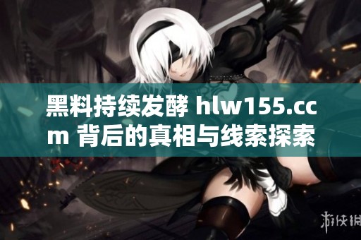 黑料持续发酵 hlw155.ccm 背后的真相与线索探索
