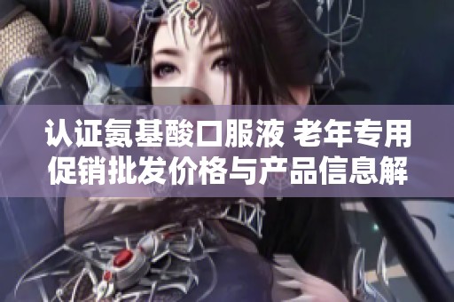 认证氨基酸口服液 老年专用促销批发价格与产品信息解析