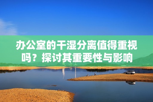 办公室的干湿分离值得重视吗？探讨其重要性与影响
