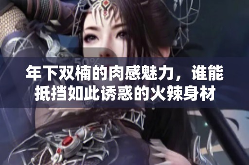 年下双楠的肉感魅力，谁能抵挡如此诱惑的火辣身材
