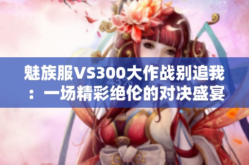 魅族服VS300大作战别追我：一场精彩绝伦的对决盛宴