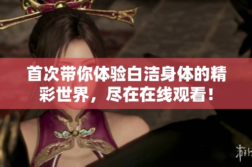首次带你体验白洁身体的精彩世界，尽在在线观看！