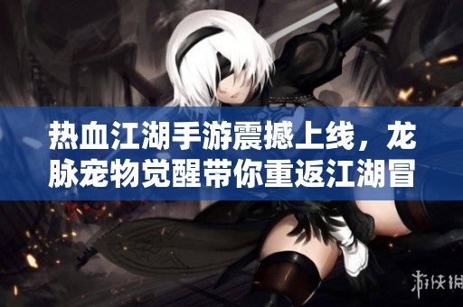 热血江湖手游震撼上线，龙脉宠物觉醒带你重返江湖冒险！