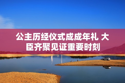 公主历经仪式成成年礼 大臣齐聚见证重要时刻