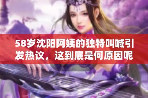 58岁沈阳阿姨的独特叫喊引发热议，这到底是何原因呢