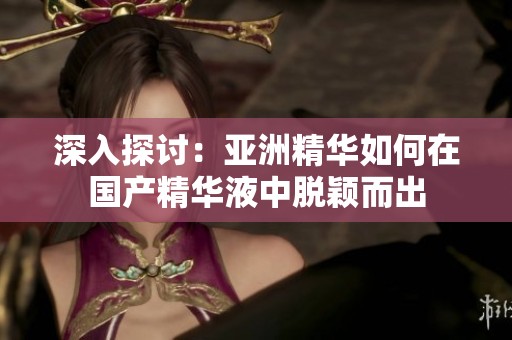 深入探讨：亚洲精华如何在国产精华液中脱颖而出