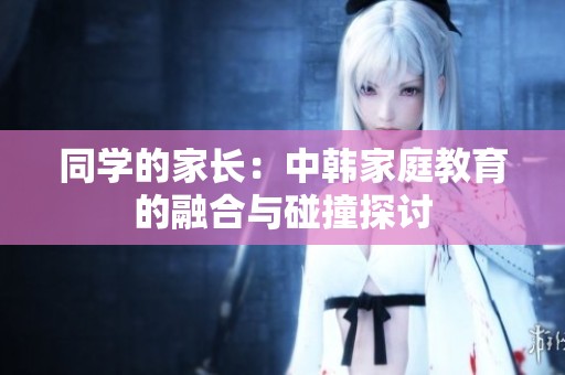 同学的家长：中韩家庭教育的融合与碰撞探讨