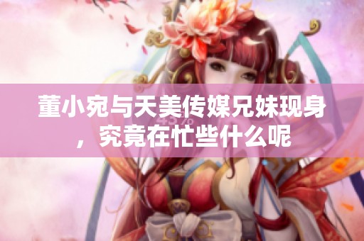 董小宛与天美传媒兄妹现身，究竟在忙些什么呢