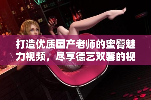 打造优质国产老师的蜜臀魅力视频，尽享德艺双馨的视觉盛宴