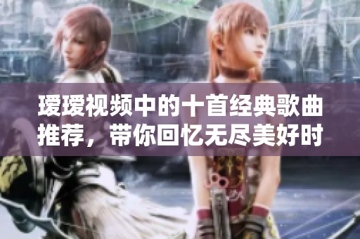 瑷瑷视频中的十首经典歌曲推荐，带你回忆无尽美好时光