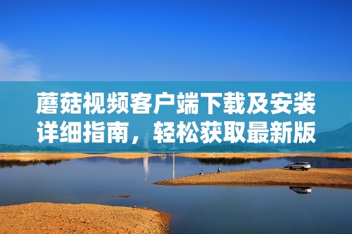 蘑菇视频客户端下载及安装详细指南，轻松获取最新版本