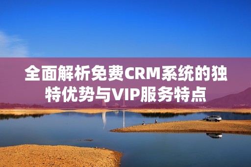 全面解析免费CRM系统的独特优势与VIP服务特点