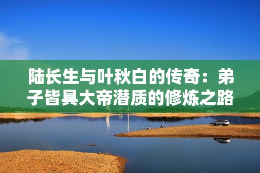 陆长生与叶秋白的传奇：弟子皆具大帝潜质的修炼之路