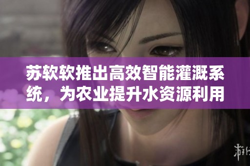 苏软软推出高效智能灌溉系统，为农业提升水资源利用效率