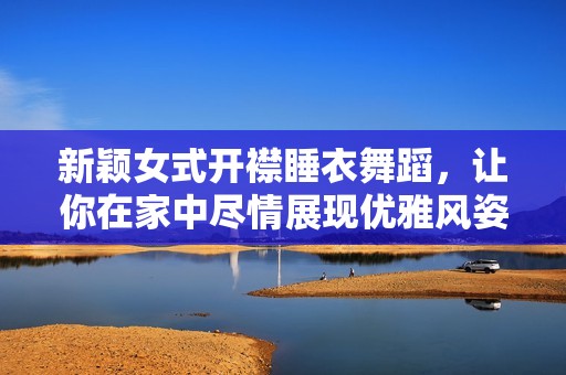 新颖女式开襟睡衣舞蹈，让你在家中尽情展现优雅风姿