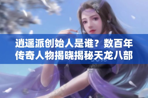逍遥派创始人是谁？数百年传奇人物揭晓揭秘天龙八部