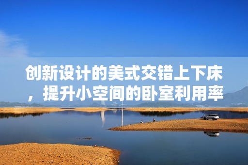 创新设计的美式交错上下床，提升小空间的卧室利用率
