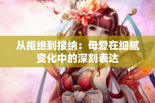 从拒绝到接纳：母爱在细腻变化中的深刻表达