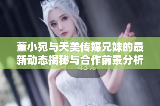 董小宛与天美传媒兄妹的最新动态揭秘与合作前景分析