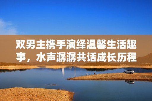 双男主携手演绎温馨生活趣事，水声潺潺共话成长历程