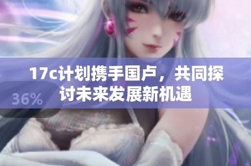 17c计划携手国卢，共同探讨未来发展新机遇