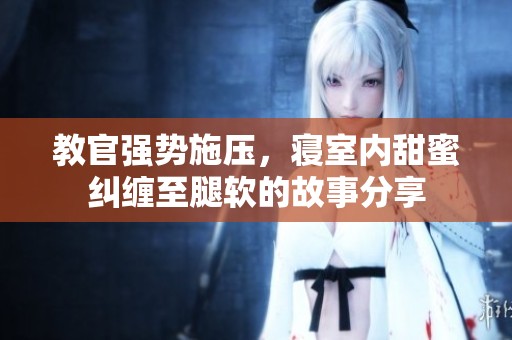 教官强势施压，寝室内甜蜜纠缠至腿软的故事分享