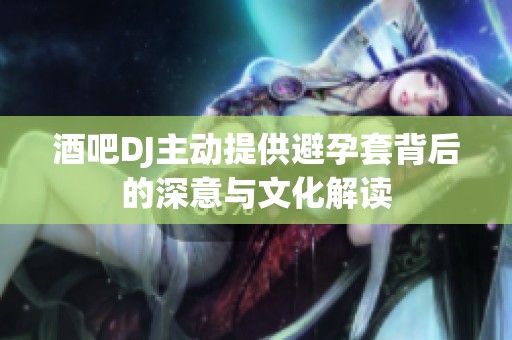 酒吧DJ主动提供避孕套背后的深意与文化解读