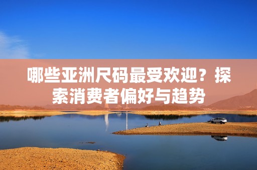 哪些亚洲尺码最受欢迎？探索消费者偏好与趋势