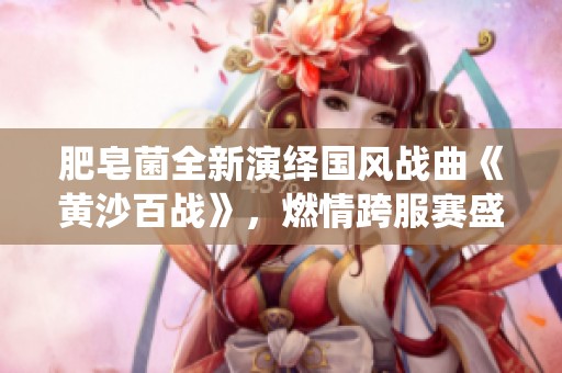 肥皂菌全新演绎国风战曲《黄沙百战》，燃情跨服赛盛宴！