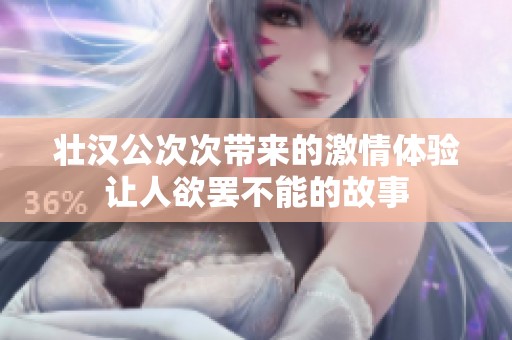 壮汉公次次带来的激情体验让人欲罢不能的故事