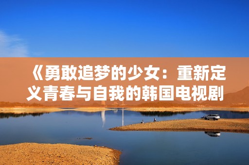 《勇敢追梦的少女：重新定义青春与自我的韩国电视剧》