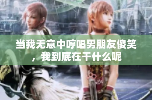 当我无意中哼唱男朋友傻笑，我到底在干什么呢