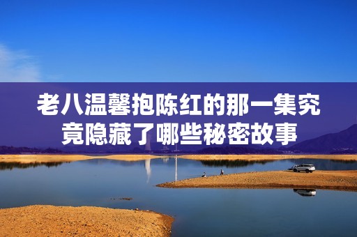 老八温馨抱陈红的那一集究竟隐藏了哪些秘密故事