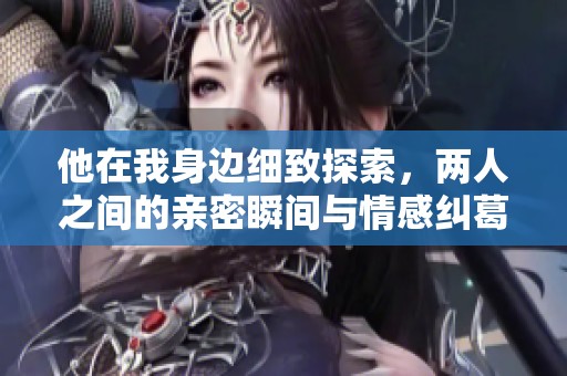 他在我身边细致探索，两人之间的亲密瞬间与情感纠葛