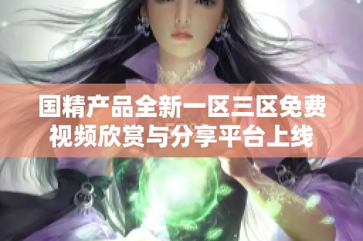国精产品全新一区三区免费视频欣赏与分享平台上线
