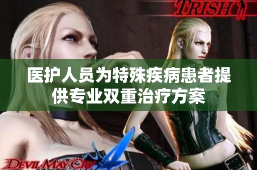 医护人员为特殊疾病患者提供专业双重治疗方案