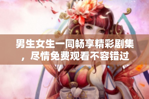 男生女生一同畅享精彩剧集，尽情免费观看不容错过