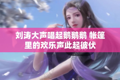 刘涛大声唱起鹅鹅鹅 帐篷里的欢乐声此起彼伏