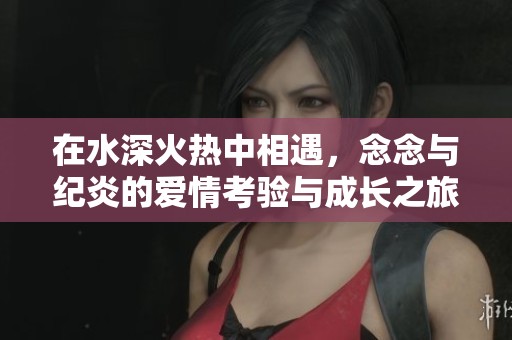 在水深火热中相遇，念念与纪炎的爱情考验与成长之旅
