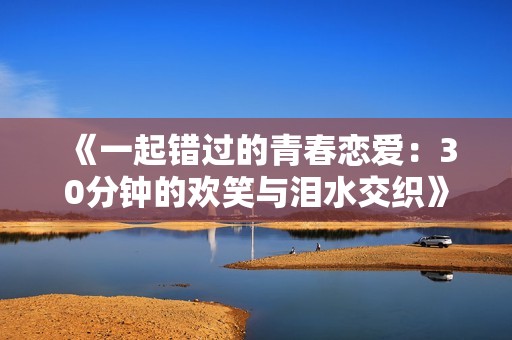 《一起错过的青春恋爱：30分钟的欢笑与泪水交织》